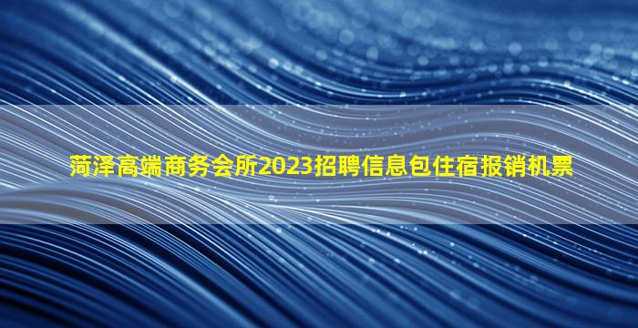 菏泽高端商务会所2023招聘信息包住宿报销机票